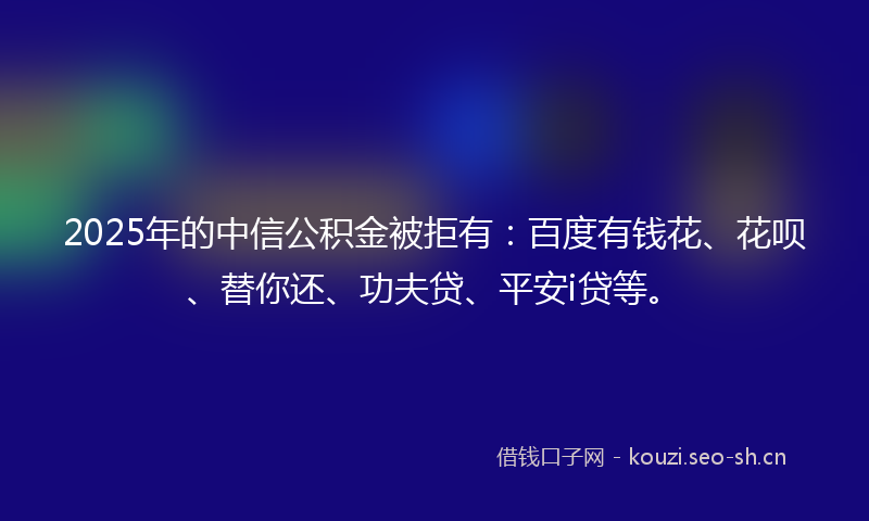 2025年的中信公积金被拒有：百度有钱花、花呗、替你还、功夫贷、平安i贷等。