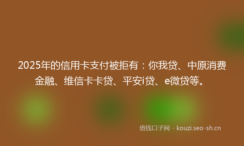 2025年的信用卡支付被拒有:你我贷、中原消费金融、维信卡卡贷、平安i贷、e微贷等。