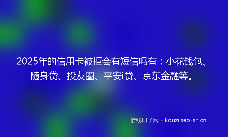2025年的信用卡被拒会有短信吗有:小花钱包、随身贷、投友圈、平安i贷、京东金融等。