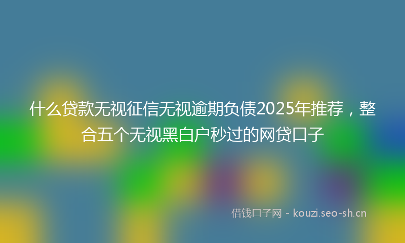什么贷款无视征信无视逾期负债2025年推荐，整合五个无视黑白户秒过的网贷口子
