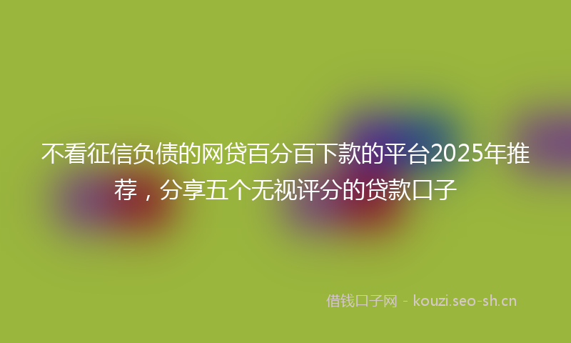 不看征信负债的网贷百分百下款的平台2025年推荐,分享五个无视评分的贷款口子