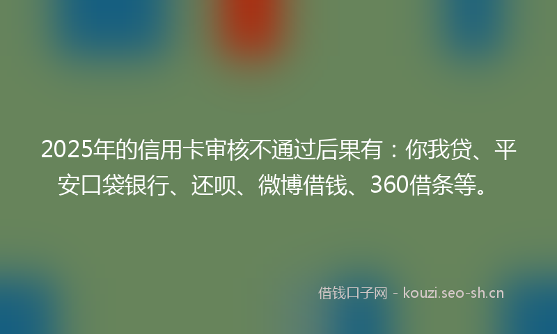 2025年的信用卡审核不通过后果有：你我贷、平安口袋银行、还呗、微博借钱、360借条等。