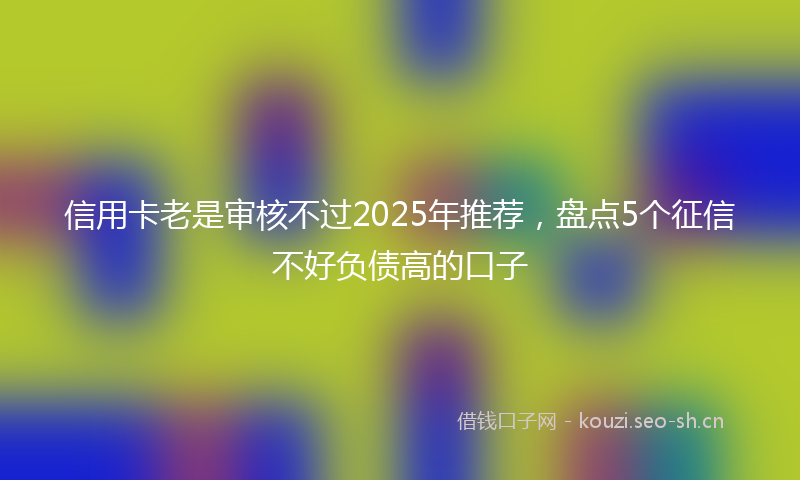 信用卡老是审核不过2025年推荐,盘点5个征信不好负债高的口子