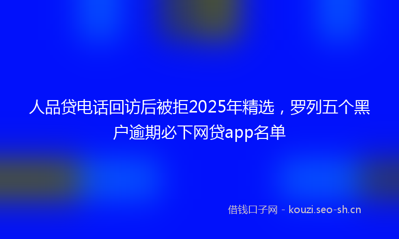 人品贷电话回访后被拒2025年精选，罗列五个黑户逾期必下网贷app名单
