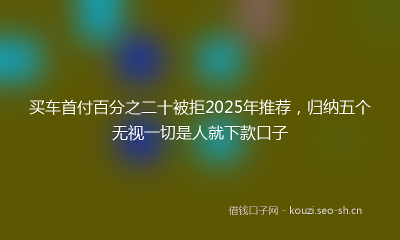 买车首付百分之二十被拒2025年推荐，归纳五个无视一切是人就下款口子