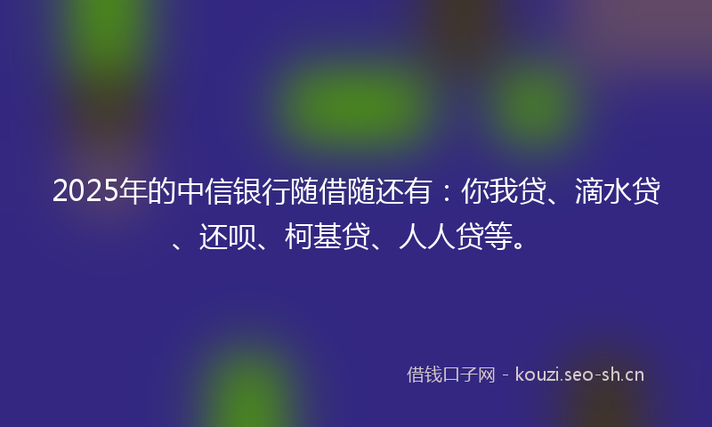 2025年的中信银行随借随还有：你我贷、滴水贷、还呗、柯基贷、人人贷等。