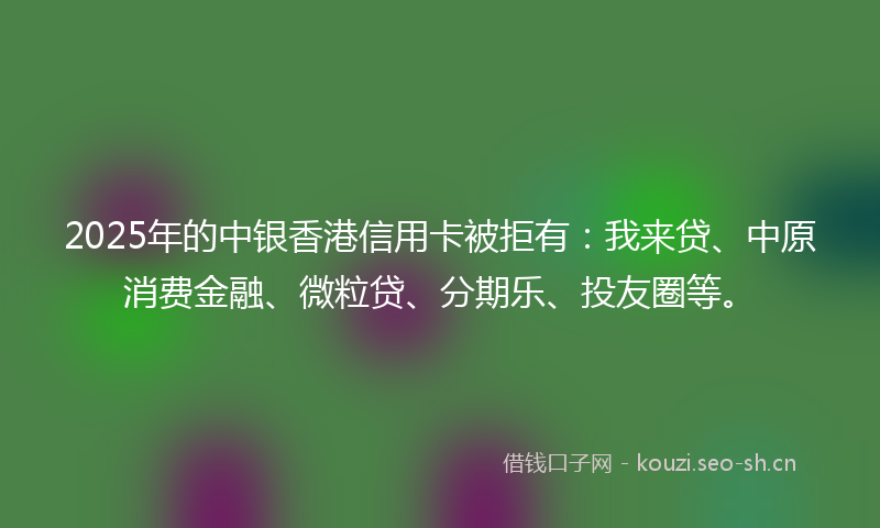 2025年的中银香港信用卡被拒有：我来贷、中原消费金融、微粒贷、分期乐、投友圈等。