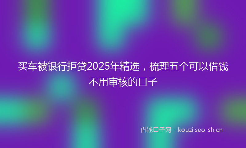 买车被银行拒贷2025年精选，梳理五个可以借钱不用审核的口子