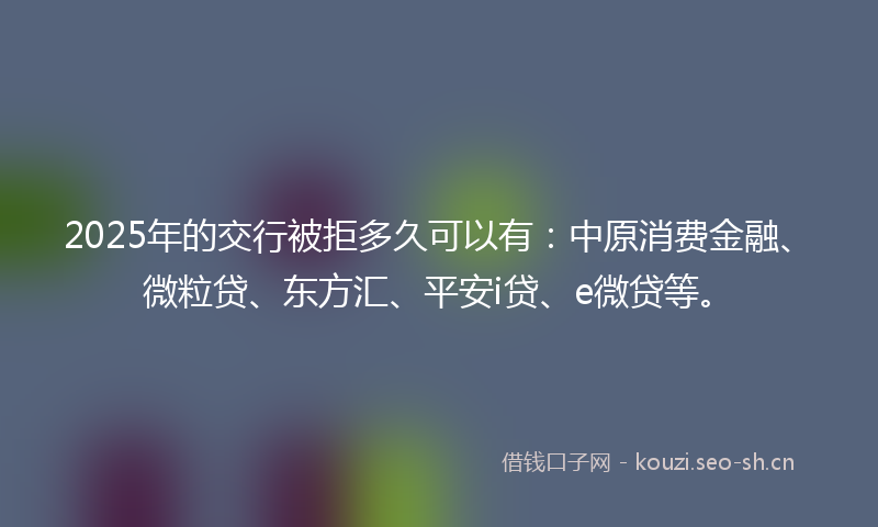 2025年的交行被拒多久可以有：中原消费金融、微粒贷、东方汇、平安i贷、e微贷等。