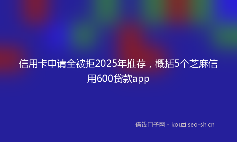 信用卡申请全被拒2025年推荐，概括5个芝麻信用600贷款app