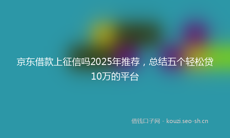 京东借款上征信吗2025年推荐,总结五个轻松贷10万的平台