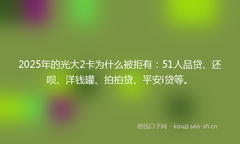 2025年的光大2卡为什么被拒有:51人品贷、还呗、洋钱罐、拍拍贷、平安i贷等。