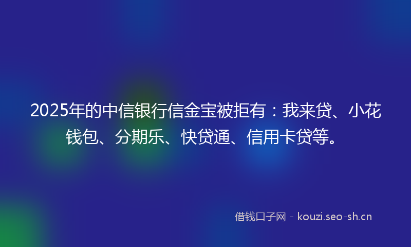 2025年的中信银行信金宝被拒有：我来贷、小花钱包、分期乐、快贷通、信用卡贷等。