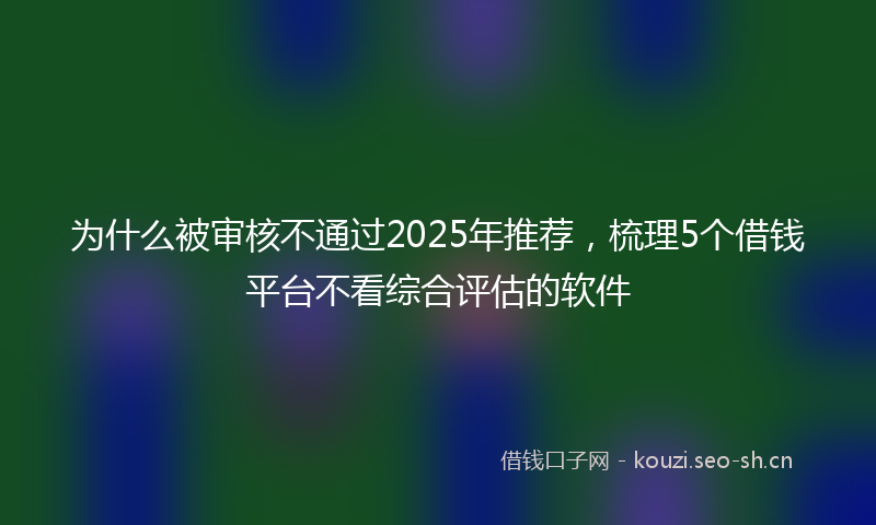 为什么被审核不通过2025年推荐，梳理5个借钱平台不看综合评估的软件