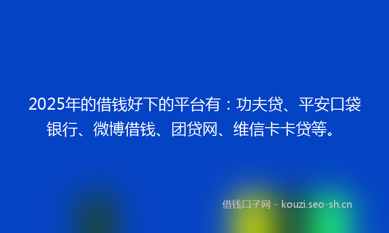 2025年的借钱好下的平台有：功夫贷、平安口袋银行、微博借钱、团贷网、维信卡卡贷等。