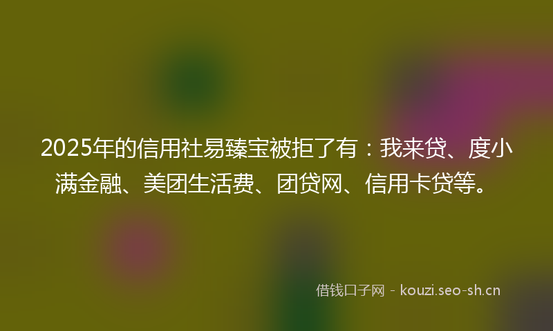 2025年的信用社易臻宝被拒了有:我来贷、度小满金融、美团生活费、团贷网、信用卡贷等。