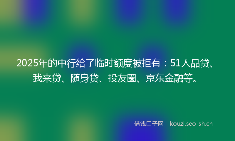 2025年的中行给了临时额度被拒有：51人品贷、我来贷、随身贷、投友圈、京东金融等。