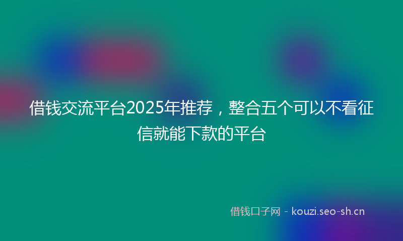 借钱交流平台2025年推荐,整合五个可以不看征信就能下款的平台
