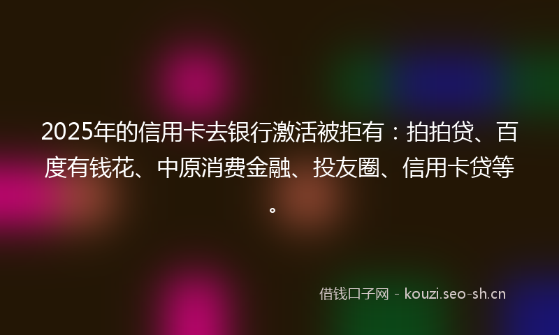 2025年的信用卡去银行激活被拒有:拍拍贷、百度有钱花、中原消费金融、投友圈、信用卡贷等。