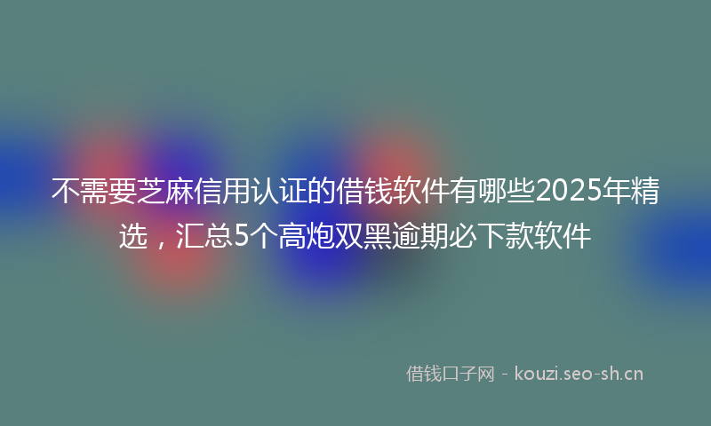 不需要芝麻信用认证的借钱软件有哪些2025年精选，汇总5个高炮双黑逾期必下款软件