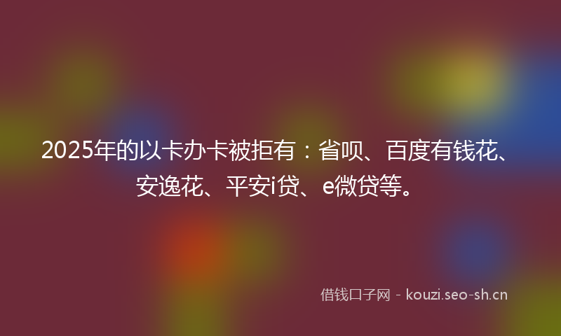 2025年的以卡办卡被拒有：省呗、百度有钱花、安逸花、平安i贷、e微贷等。