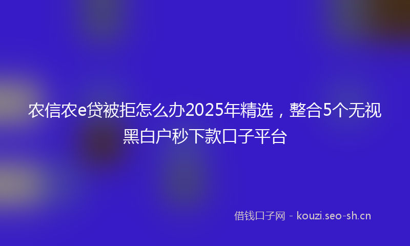 农信农e贷被拒怎么办2025年精选，整合5个无视黑白户秒下款口子平台