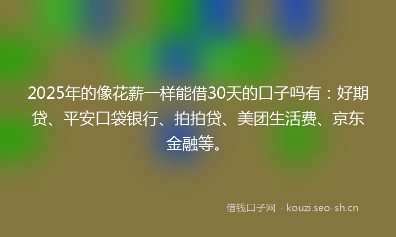 2025年的像花薪一样能借30天的口子吗有：好期贷、平安口袋银行、拍拍贷、美团生活费、京东金融等。