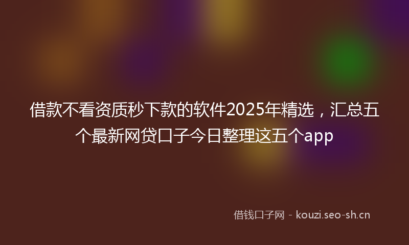 借款不看资质秒下款的软件2025年精选，汇总五个最新网贷口子今日整理这五个app