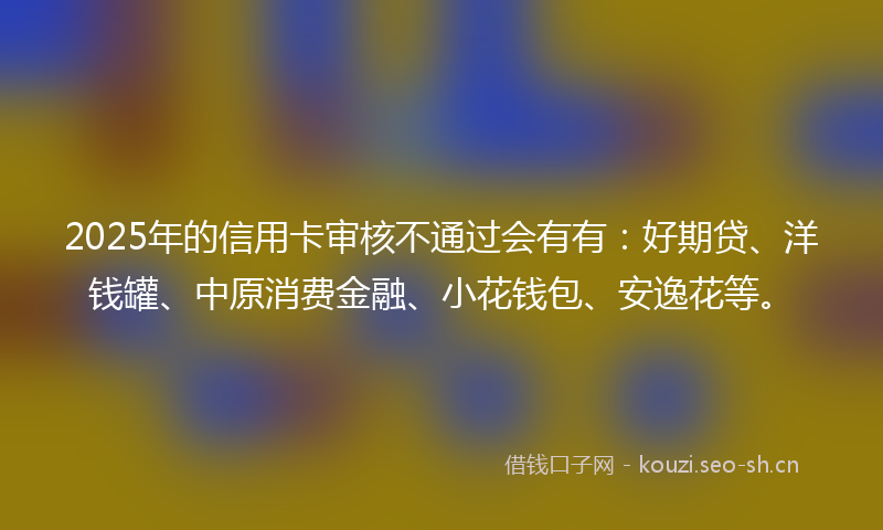 2025年的信用卡审核不通过会有有:好期贷、洋钱罐、中原消费金融、小花钱包、安逸花等。