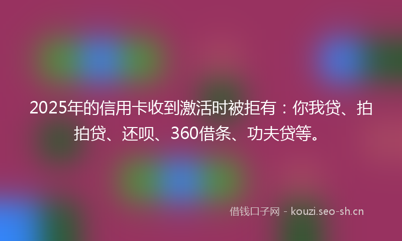2025年的信用卡收到激活时被拒有：你我贷、拍拍贷、还呗、360借条、功夫贷等。