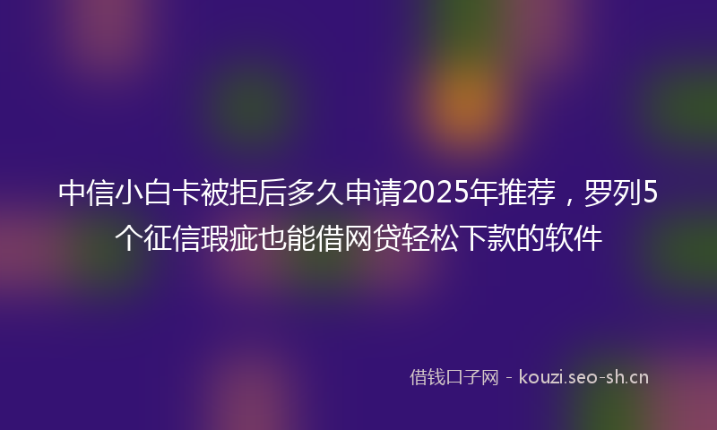 中信小白卡被拒后多久申请2025年推荐，罗列5个征信瑕疵也能借网贷轻松下款的软件
