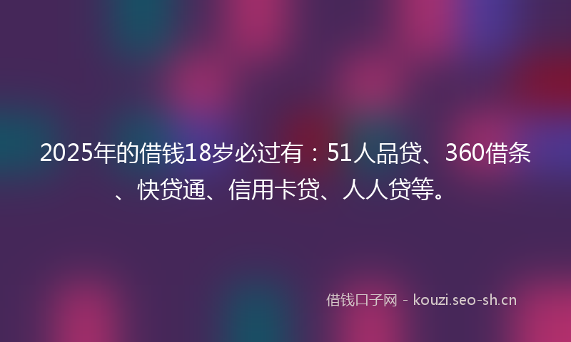 2025年的借钱18岁必过有：51人品贷、360借条、快贷通、信用卡贷、人人贷等。