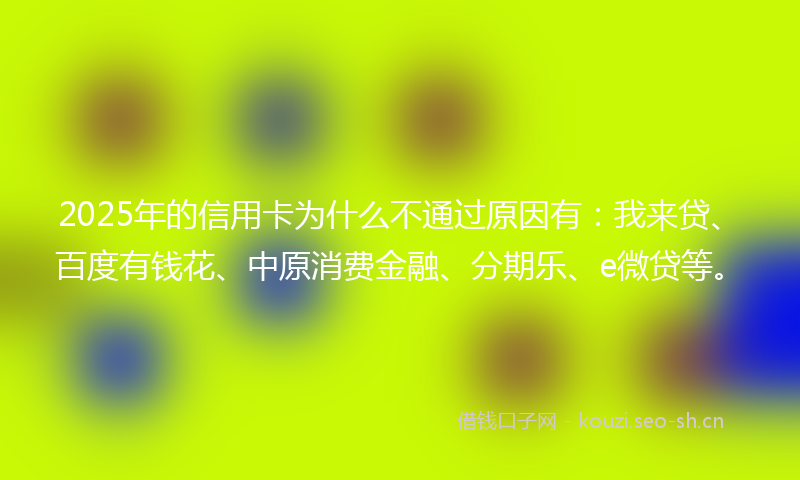 2025年的信用卡为什么不通过原因有：我来贷、百度有钱花、中原消费金融、分期乐、e微贷等。