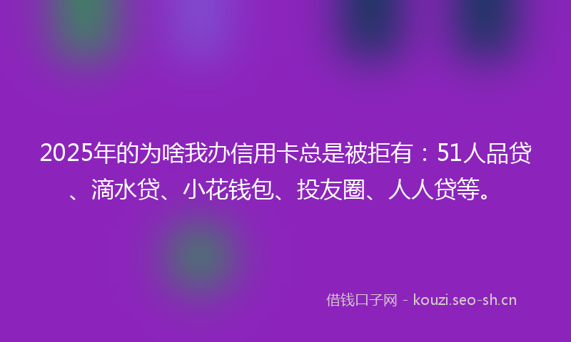 2025年的为啥我办信用卡总是被拒有:51人品贷、滴水贷、小花钱包、投友圈、人人贷等。