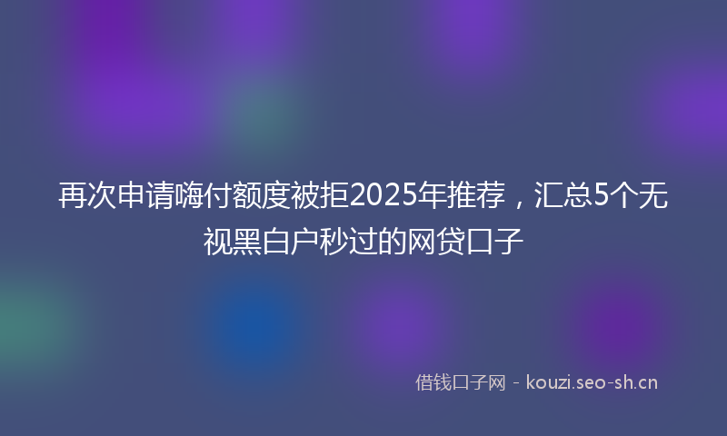 再次申请嗨付额度被拒2025年推荐,汇总5个无视黑白户秒过的网贷口子