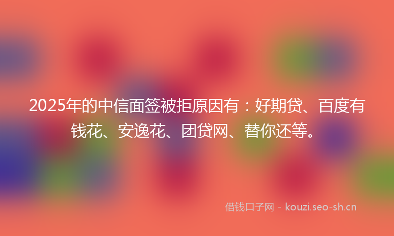 2025年的中信面签被拒原因有：好期贷、百度有钱花、安逸花、团贷网、替你还等。