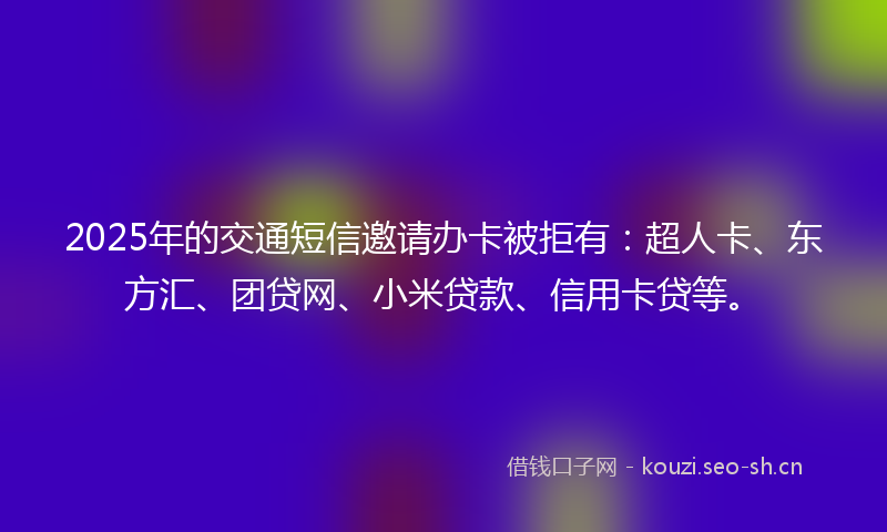 2025年的交通短信邀请办卡被拒有：超人卡、东方汇、团贷网、小米贷款、信用卡贷等。