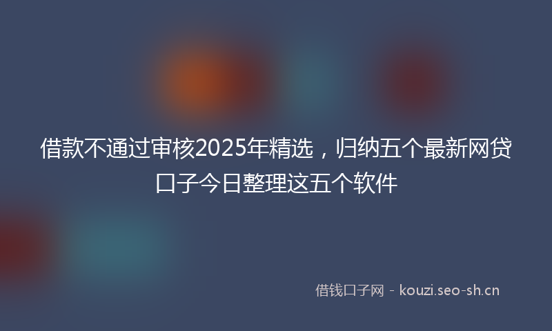 借款不通过审核2025年精选，归纳五个最新网贷口子今日整理这五个软件