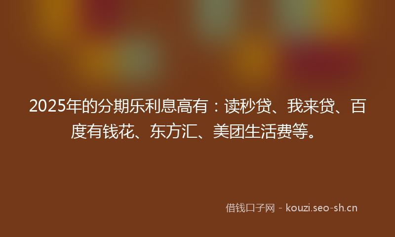 2025年的分期乐利息高有：读秒贷、我来贷、百度有钱花、东方汇、美团生活费等。