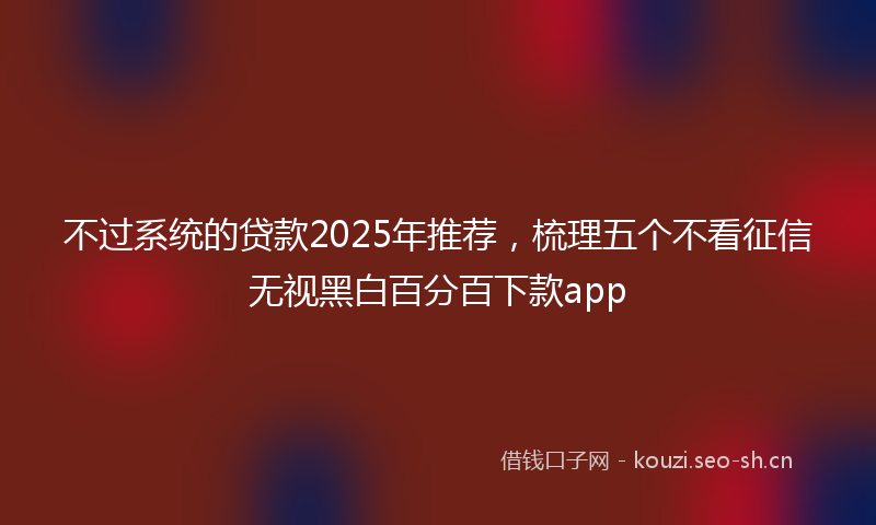 不过系统的贷款2025年推荐，梳理五个不看征信无视黑白百分百下款app