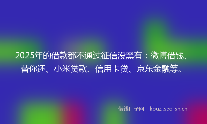 2025年的借款都不通过征信没黑有：微博借钱、替你还、小米贷款、信用卡贷、京东金融等。