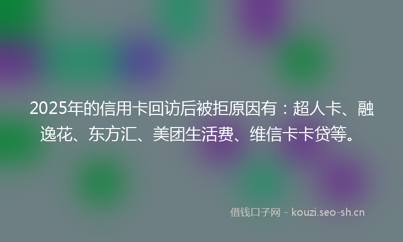 2025年的信用卡回访后被拒原因有：超人卡、融逸花、东方汇、美团生活费、维信卡卡贷等。