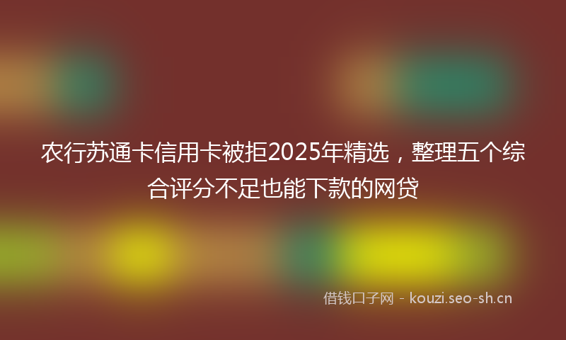 农行苏通卡信用卡被拒2025年精选，整理五个综合评分不足也能下款的网贷