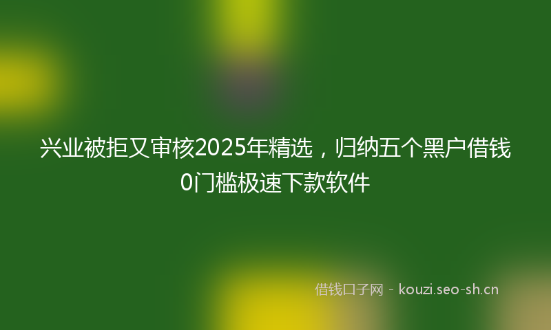 兴业被拒又审核2025年精选,归纳五个黑户借钱0门槛极速下款软件