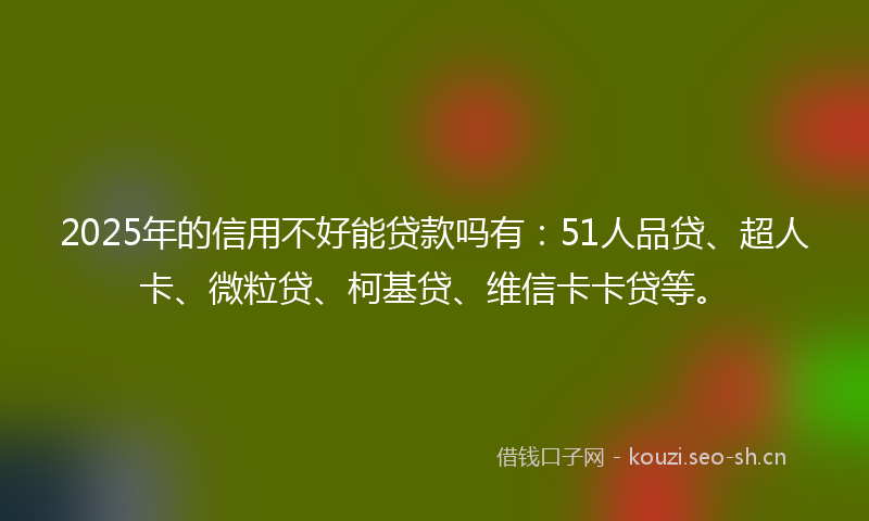 2025年的信用不好能贷款吗有：51人品贷、超人卡、微粒贷、柯基贷、维信卡卡贷等。
