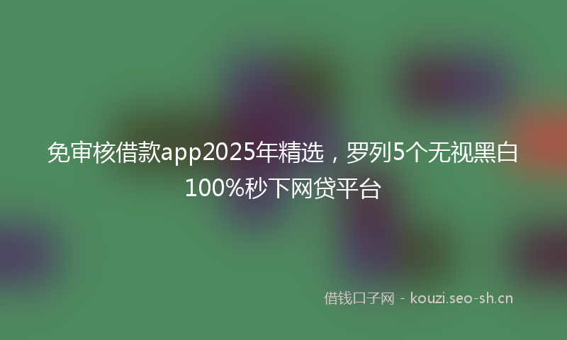 免审核借款app2025年精选，罗列5个无视黑白100%秒下网贷平台