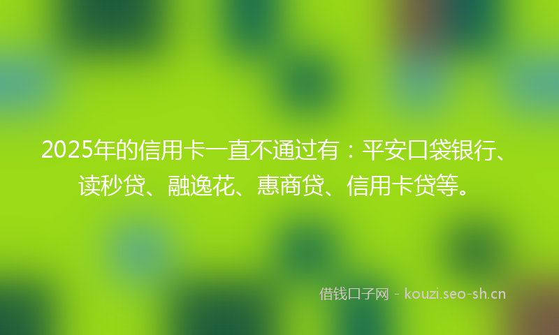 2025年的信用卡一直不通过有：平安口袋银行、读秒贷、融逸花、惠商贷、信用卡贷等。