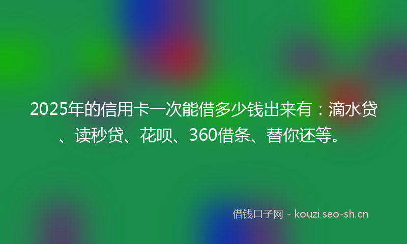2025年的信用卡一次能借多少钱出来有：滴水贷、读秒贷、花呗、360借条、替你还等。