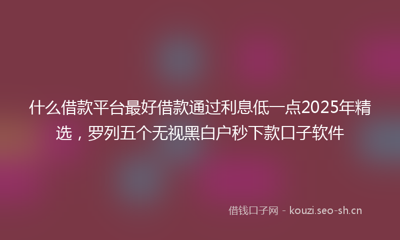 什么借款平台最好借款通过利息低一点2025年精选，罗列五个无视黑白户秒下款口子软件
