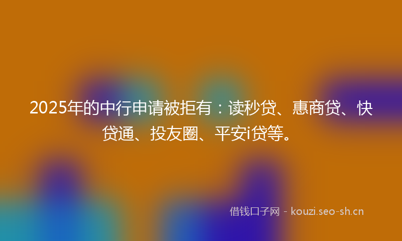 2025年的中行申请被拒有：读秒贷、惠商贷、快贷通、投友圈、平安i贷等。